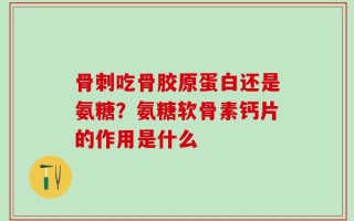 骨刺吃骨胶原蛋白还是氨糖？氨糖软骨素钙片的作用是什么