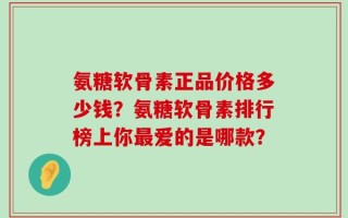 氨糖软骨素正品价格多少钱？氨糖软骨素排行榜上你最爱的是哪款？