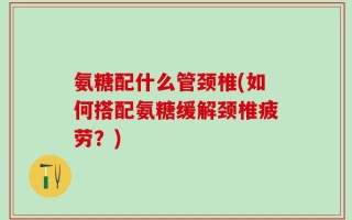 氨糖配什么管颈椎(如何搭配氨糖缓解颈椎疲劳？)