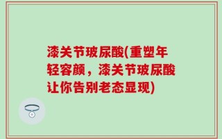 漆关节玻尿酸(重塑年轻容颜，漆关节玻尿酸让你告别老态显现)