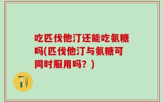 吃匹伐他汀还能吃氨糖吗(匹伐他汀与氨糖可同时服用吗？)