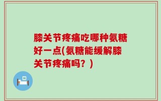 膝关节疼痛吃哪种氨糖好一点(氨糖能缓解膝关节疼痛吗？)