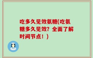 吃多久见效氨糖(吃氨糖多久见效？全面了解时间节点！)