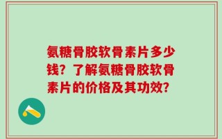 氨糖骨胶软骨素片多少钱？了解氨糖骨胶软骨素片的价格及其功效？
