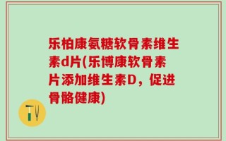 乐柏康氨糖软骨素维生素d片(乐博康软骨素片添加维生素D，促进骨骼健康)