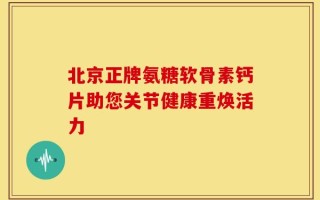 北京正牌氨糖软骨素钙片助您关节健康重焕活力