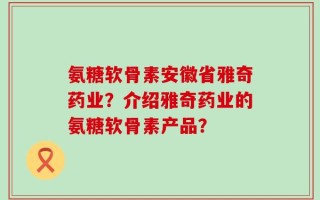 氨糖软骨素安徽省雅奇药业？介绍雅奇药业的氨糖软骨素产品？