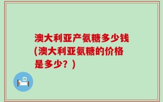 澳大利亚产氨糖多少钱(澳大利亚氨糖的价格是多少？)