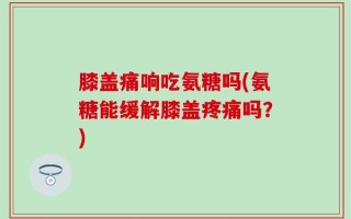 膝盖痛响吃氨糖吗(氨糖能缓解膝盖疼痛吗？)