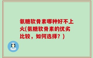 氨糖软骨素哪种好不上火(氨糖软骨素的优劣比较，如何选择？)