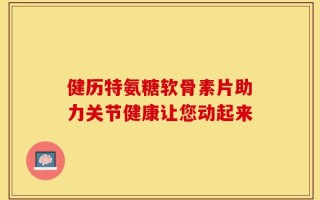 健历特氨糖软骨素片助力关节健康让您动起来