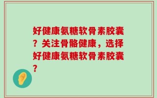 好健康氨糖软骨素胶囊？关注骨骼健康，选择好健康氨糖软骨素胶囊？