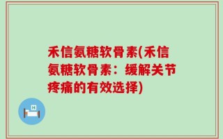 禾信氨糖软骨素(禾信氨糖软骨素：缓解关节疼痛的有效选择)