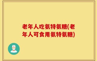 老年人吃氨特氨糖(老年人可食用氨特氨糖)