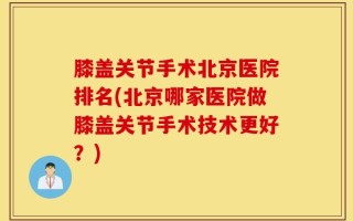 膝盖关节手术北京医院排名(北京哪家医院做膝盖关节手术技术更好？)