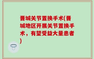 晋城关节置换手术(晋城地区开展关节置换手术，有望受益大量患者)