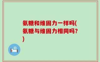 氨糖和维固力一样吗(氨糖与维固力相同吗？)