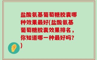 盐酸氨基葡萄糖胶囊哪种效果最好(盐酸氨基葡萄糖胶囊效果排名，你知道哪一种最好吗？)