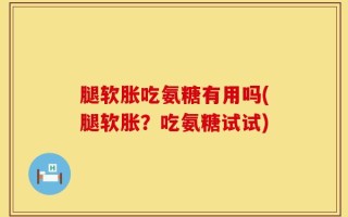 腿软胀吃氨糖有用吗(腿软胀？吃氨糖试试)