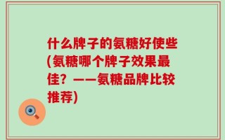 什么牌子的氨糖好使些(氨糖哪个牌子效果最佳？——氨糖品牌比较推荐)