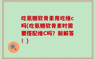 吃氨糖软骨素用吃维c吗(吃氨糖软骨素时需要搭配维C吗？新解答！)