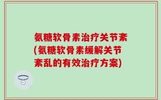 氨糖软骨素治疗关节紊(氨糖软骨素缓解关节紊乱的有效治疗方案)