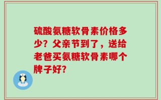 硫酸氨糖软骨素价格多少？父亲节到了，送给老爸买氨糖软骨素哪个牌子好？
