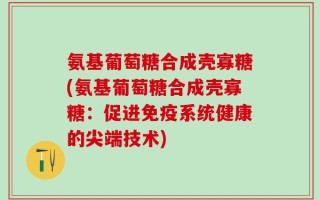 氨基葡萄糖合成壳寡糖(氨基葡萄糖合成壳寡糖：促进免疫系统健康的尖端技术)