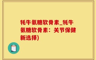牦牛氨糖软骨素_牦牛氨糖软骨素：关节保健新选择)