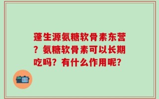 蓬生源氨糖软骨素东营？氨糖软骨素可以长期吃吗？有什么作用呢？