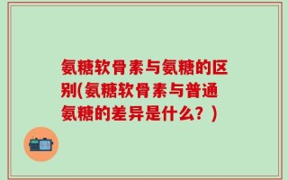 氨糖软骨素与氨糖的区别(氨糖软骨素与普通氨糖的差异是什么？)
