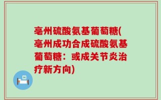亳州硫酸氨基葡萄糖(亳州成功合成硫酸氨基葡萄糖：或成关节炎治疗新方向)