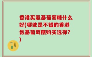 香港买氨基葡萄糖什么好(哪些是不错的香港氨基葡萄糖购买选择？)