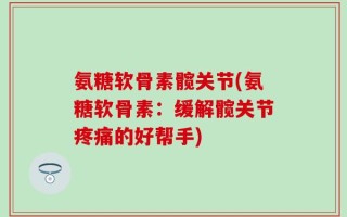 氨糖软骨素髋关节(氨糖软骨素：缓解髋关节疼痛的好帮手)