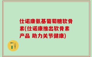 仕诺康氨基葡萄糖软骨素(仕诺康推出软骨素产品 助力关节健康)