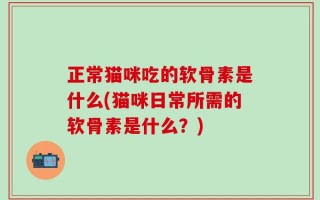 正常猫咪吃的软骨素是什么(猫咪日常所需的软骨素是什么？)