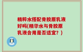 精粹水搭配骨胶原乳液好吗(精华水与骨胶原乳液合用是否适宜？)