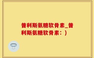 普利斯氨糖软骨素_普利斯氨糖软骨素：)