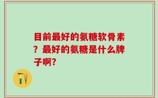 目前最好的氨糖软骨素？最好的氨糖是什么牌子啊？