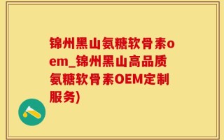 锦州黑山氨糖软骨素oem_锦州黑山高品质氨糖软骨素OEM定制服务)