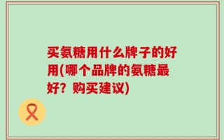 买氨糖用什么牌子的好用(哪个品牌的氨糖最好？购买建议)