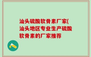 汕头硫酸软骨素厂家(汕头地区专业生产硫酸软骨素的厂家推荐