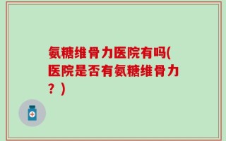 氨糖维骨力医院有吗(医院是否有氨糖维骨力？)