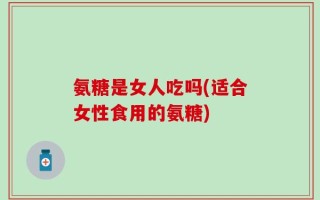 氨糖是女人吃吗(适合女性食用的氨糖)
