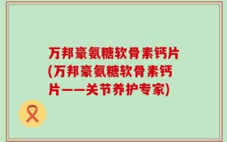 万邦豪氨糖软骨素钙片(万邦豪氨糖软骨素钙片——关节养护专家)