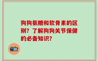 狗狗氨糖和软骨素的区别？了解狗狗关节保健的必备知识？