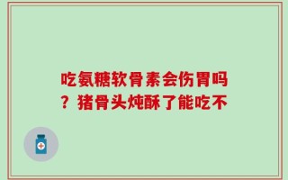吃氨糖软骨素会伤胃吗？猪骨头炖酥了能吃不