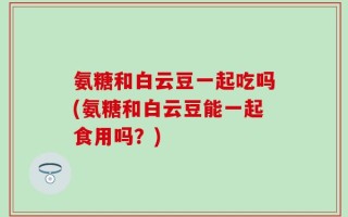 氨糖和白云豆一起吃吗(氨糖和白云豆能一起食用吗？)