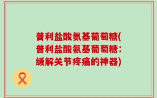 普利盐酸氨基葡萄糖(普利盐酸氨基葡萄糖：缓解关节疼痛的神器)