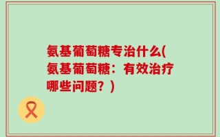 氨基葡萄糖专治什么(氨基葡萄糖：有效治疗哪些问题？)